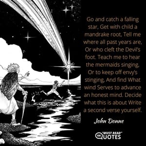 Go and catch a falling star, Get with child a mandrake root, Tell me where all past years are, Or who cleft the Devil’s foot. Teach me to hear the mermaids singing, Or to keep off envy’s stinging, And find What wind Serves to advance an honest mind. Decide what this is about Write a second verse yourself.