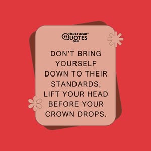 Don’t bring yourself down to their standards, lift your head before your crown drops.
