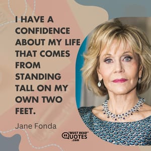 I have a confidence about my life that comes from standing tall on my own two feet.