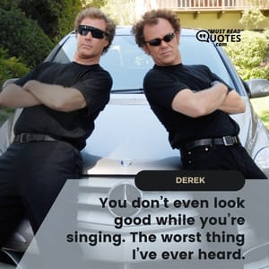 You don’t even look good while you’re singing. The worst thing I’ve ever heard.