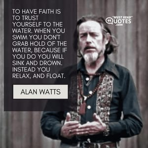To have faith is to trust yourself to the water. When you swim you don't grab hold of the water, because if you do you will sink and drown. Instead you relax, and float.
