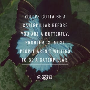 You’ve gotta be a caterpillar before you are a butterfly. Problem is, most people aren’t willing to be a caterpillar.