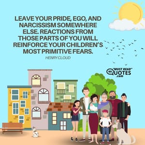 Leave your pride, ego, and narcissism somewhere else. Reactions from those parts of you will reinforce your children’s most primitive fears.