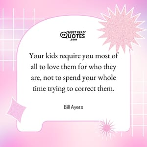 Your kids require you most of all to love them for who they are, not to spend your whole time trying to correct them.