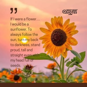 If I were a flower… I would be a sunflower. To always follow the sun, turn my back to darkness, stand proud, tall and straight even with my head full of seeds.