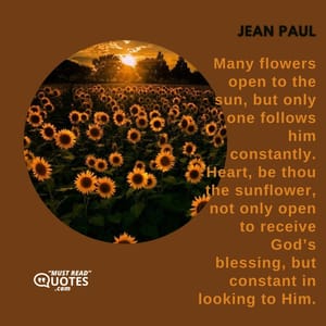 Many flowers open to the sun, but only one follows him constantly. Heart, be thou the sunflower, not only open to receive God’s blessing, but constant in looking to Him.