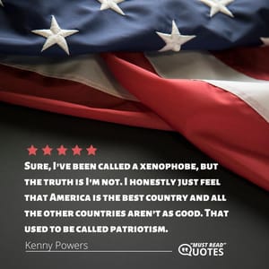 Sure, I’ve been called a xenophobe, but the truth is I’m not. I honestly just feel that America is the best country and all the other countries aren’t as good. That used to be called patriotism.