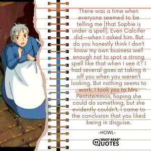 There was a time when everyone seemed to be telling me [that Sophie is under a spell]. Even Calcifer did—when I asked him. But do you honestly think I don’t know my own business well enough not to spot a strong spell like that when I see it? I had several goes at taking it off you when you weren’t looking. But nothing seems to work. I took you to Mrs. Pentstemmon, hoping she could do something, but she evidently couldn’t. I came to the conclusion that you liked being in disguise.