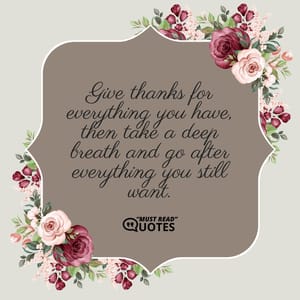 Give thanks for everything you have, then take a deep breath and go after everything you still want.