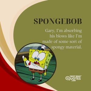 Gary, I’m absorbing his blows like I’m made of some sort of spongy material.