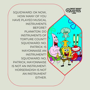 Squidward: OK now, how many of you have played musical instruments before? Plankton: Do instruments of torture count? Squidward: No. Patrick: Is mayonnaise an instrument? Squidward: No, Patrick, mayonnaise is not an instrument. Horseradish is not an instrument either.