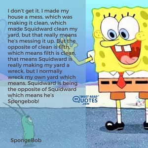 I don’t get it. I made my house a mess, which was making it clean, which made Squidward clean my yard, but that really means he’s messing it up. But the opposite of clean is filth, which means filth is clean, that means Squidward is really making my yard a wreck, but I normally wreck my own yard which means, Squidward is being the opposite of Squidward which means he’s Spongebob!