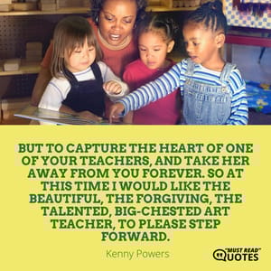 But to capture the heart of one of your teachers, and take her away from you forever. So at this time I would like the beautiful, the forgiving, the talented, big-chested art teacher, to please step forward.