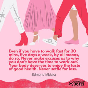 Even if you have to walk fast for 30 mins, five days a week, by all means, do so. Never make excuses as to why you don’t have the time to work out. Your body deserves to enjoy the taste of good health. Never settle for less.