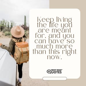Keep living the life you are meant for, and you can have so much more than this right now.