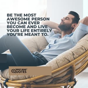 Be the most awesome person you can ever become and live your life entirely you’re meant to.