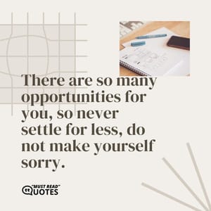 There are so many opportunities for you, so never settle for less, do not make yourself sorry.