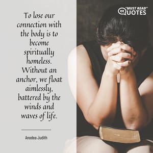 To lose our connection with the body is to become spiritually homeless. Without an anchor, we float aimlessly, battered by the winds and waves of life.
