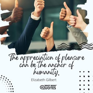 The appreciation of pleasure can be the anchor of humanity.