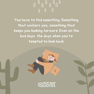 You have to find something. Something that anchors you, something that keeps you looking forward. Even on the bad days, the days when you’re tempted to look back.