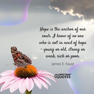 Hope is the anchor of our souls. I know of no one who is not in need of hope – young or old, strong or weak, rich or poor.