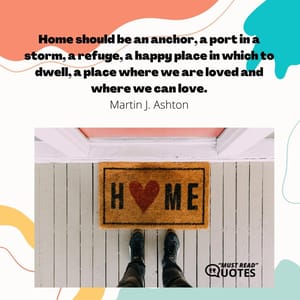 Home should be an anchor, a port in a storm, a refuge, a happy place in which to dwell, a place where we are loved and where we can love.