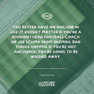 You better have an anchor in life. It doesn't matter if you're a Division I head football coach or Joe Schmo from Okemoh. Bad things happen. If you're not anchored, you're going to be washed away.