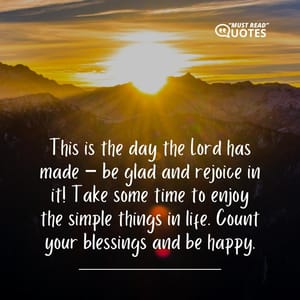 This is the day the Lord has made – be glad and rejoice in it! Take some time to enjoy the simple things in life. Count your blessings and be happy.