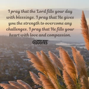 I pray that the Lord fills your day with blessings. I pray that He gives you the strength to overcome any challenges. I pray that He fills your heart with love and compassion.