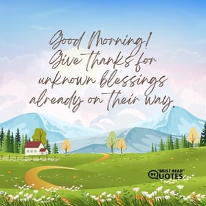 Good Morning! Give thanks for unknown blessings already on their way.