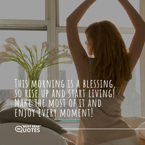 This morning is a blessing, so rise up and start living! Make the most of it and enjoy every moment!