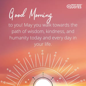Good Morning to you! May you walk towards the path of wisdom, kindness, and humanity today and every day in your life.