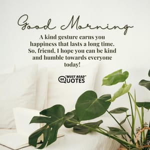 Good Morning! A kind gesture earns you happiness that lasts a long time. So, friend, I hope you can be kind and humble towards everyone today!