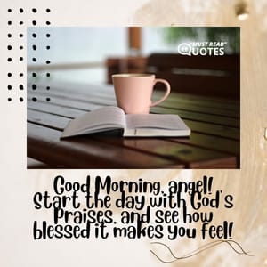 Good Morning, angel! Start the day with God’s praises, and see how blessed it makes you feel!