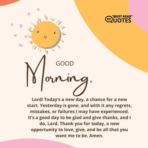 Good morning, Lord! Today’s a new day, a chance for a new start. Yesterday is gone, and with it any regrets, mistakes, or failures I may have experienced. It’s a good day to be glad and give thanks, and I do, Lord. Thank you for today, a new opportunity to love, give, and be all that you want me to be. Amen.