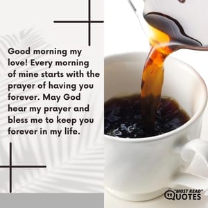 Good morning my love! Every morning of mine starts with the prayer of having you forever. May God hear my prayer and bless me to keep you forever in my life.