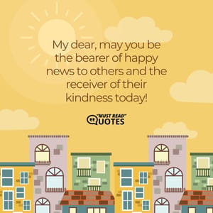 My dear, may you be the bearer of happy news to others and the receiver of their kindness today!