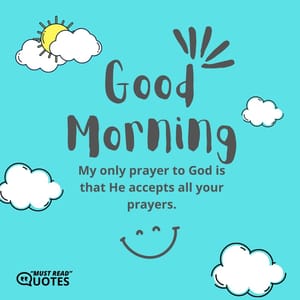 Good Morning. My only prayer to God is that He accepts all your prayers.