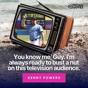 You know me, Guy. I’m always ready to bust a nut on this television audience.