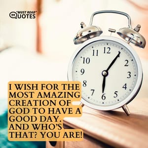I wish for the most amazing creation of God to have a good day. And who’s that? YOU are!