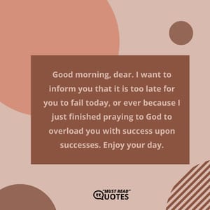 Good morning, dear. I want to inform you that it is too late for you to fail today, or ever because I just finished praying to God to overload you with success upon successes. Enjoy your day.