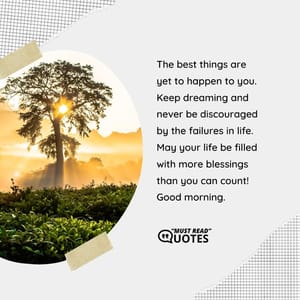 The best things are yet to happen to you. Keep dreaming and never be discouraged by the failures in life. May your life be filled with more blessings than you can count! Good morning.