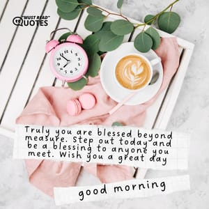 Truly you are blessed beyond measure. Step out today and be a blessing to anyone you meet. Wish you a great day. Good morning.