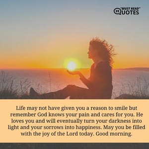 Life may not have given you a reason to smile but remember God knows your pain and cares for you. He loves you and will eventually turn your darkness into light and your sorrows into happiness. May you be filled with the joy of the Lord today. Good morning.