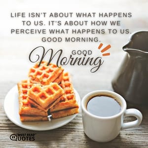 Life isn’t about what happens to us. It’s about how we perceive what happens to us. Good Morning.