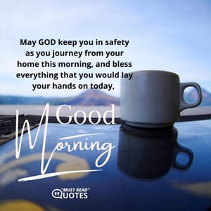 May GOD keep you in safety as you journey from your home this morning, and bless everything that you would lay your hands on today, good morning.
