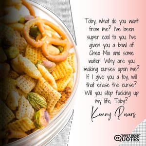 Toby, what do you want from me? I've been super cool to you. I've given you a bowl of Chex Mix and some water. Why are you making curses upon me? If I give you a toy, will that erase the curse? Will you stop f**king up my life, Toby?