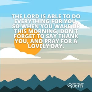 The Lord is able to do everything for you, so when you wake up this morning, don’t forget to say thank you, and pray for a lovely day.