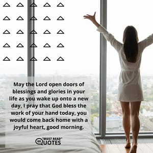 May the Lord open doors of blessings and glories in your life as you wake up onto a new day, I pray that God bless the work of your hand today, you would come back home with a joyful heart, good morning.