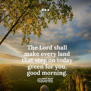 The Lord shall make every land that step on today green for you, good morning.